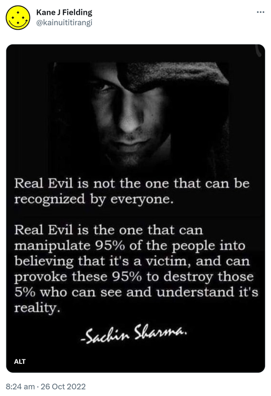 Real Evil is not the one that can be recognized by everyone. Real Evil is the one that can manipulate 95% of the people into believing that it's a victim, and can provoke these 95% to destroy those 5% who can see and understand its reality. Sachin Sharma. 8:24 am · 26 Oct 2022.