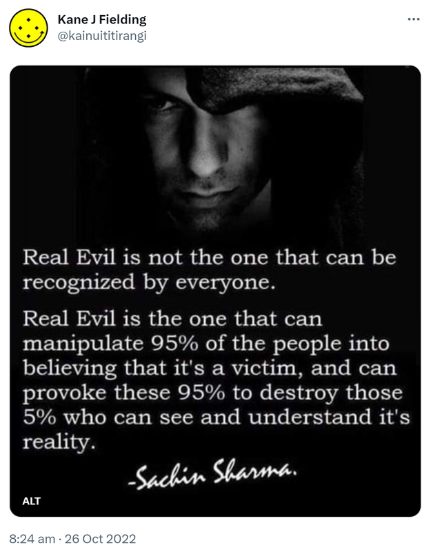 Real Evil is not the one that can be recognized by everyone. Real Evil is the one that can manipulate 95% of the people into believing that it's a victim, and can provoke these 95% to destroy those 5% who can see and understand its reality. Sachin Sharma. 8:24 am · 26 Oct 2022.