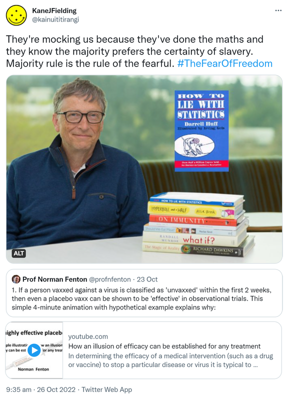 They're mocking us because they've done the maths and they know the majority prefers the certainty of slavery. Majority rule is the rule of the fearful. Hashtag The Fear Of Freedom. Bill Gates recommends, How to Lie with Statistics by Darrell Huff. Quote Tweet. Prof Norman Fenton @profnfenton. If a person vaxxed against a virus is classified as 'unvaxxed' within the first 2 weeks then even a placebo vaxx can be shown to be 'effective' in observational trials. This simple 4 minute animation with hypothetical examples explains why. Youtube.com. How an illusion of efficacy can be established for any treatment. In determining the efficacy of a medical intervention (such as a drug or vaccine) to stop a particular disease or virus it is typical to assume that the 'treated'. For example, a person vaccinated against a virus may be classified as 'unvaccinated' until 2 weeks after getting the vaccination. This simple animation with a hypothetical example shows that, with such a classification, a placebo (i.e. no effect) vaccination can be shown to be highly effective. 9:35 am · 26 Oct 2022.