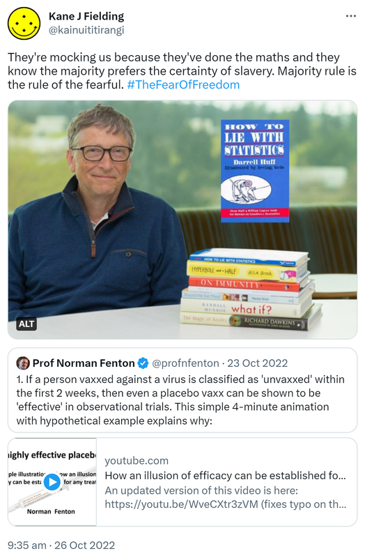 They're mocking us because they've done the maths and they know the majority prefers the certainty of slavery. Majority rule is the rule of the fearful. Hashtag The Fear Of Freedom. Bill Gates recommends, How to Lie with Statistics by Darrell Huff. Quote Tweet. Prof Norman Fenton @profnfenton. If a person vaxxed against a virus is classified as 'unvaxxed' within the first 2 weeks then even a placebo vaxx can be shown to be 'effective' in observational trials. This simple 4 minute animation with hypothetical examples explains why. Youtube.com. How an illusion of efficacy can be established for any treatment. In determining the efficacy of a medical intervention (such as a drug or vaccine) to stop a particular disease or virus it is typical to assume that the 'treated'. For example, a person vaccinated against a virus may be classified as 'unvaccinated' until 2 weeks after getting the vaccination. This simple animation with a hypothetical example shows that, with such a classification, a placebo (i.e. no effect) vaccination can be shown to be highly effective. 9:35 am · 26 Oct 2022.