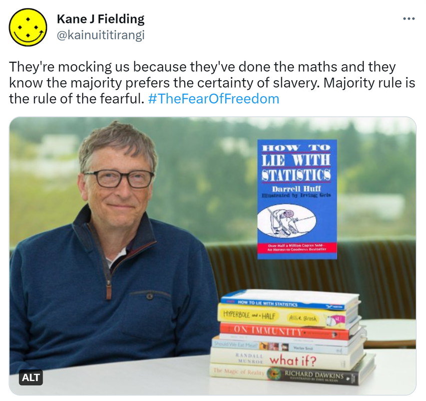 They're mocking us because they've done the maths and they know the majority prefers the certainty of slavery. Majority rule is the rule of the fearful. Hashtag The Fear Of Freedom. Bill Gates recommends, How to Lie with Statistics by Darrell Huff.