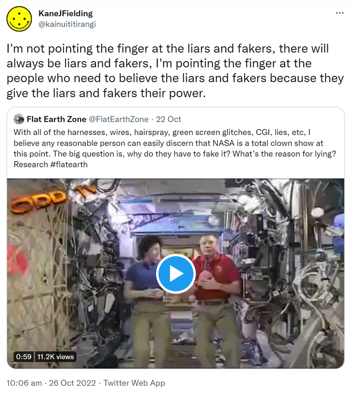 I'm not pointing the finger at the liars and fakers, there will always be liars and fakers, I'm pointing the finger at the people who need to believe the liars and fakers because they give the liars and fakers their power. Quote Tweet. Flat Earth Zone @FlatEarthZone. With all of the harnesses, wires, hairspray, green screen glitches, CGI, lies etc. I believe any reasonable person can easily discern that NASA is a total clown show at this point. The big question is why do they have to fake it? What’s the reason for lying? Research hashtag flat earth. 10:06 am · 26 Oct 2022.