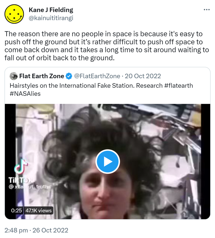 The reason there are no people in space is because it's easy to push off the ground but it’s rather difficult to push off space to come back down and it takes a long time to sit around waiting to fall out of orbit back to the ground. Quote Tweet. Flat Earth Zone @FlatEarthZone. Hairstyles on the International Fake Station. Research Hashtag flat earth hashtag NASA lies. 2:48 pm · 26 Oct 2022.