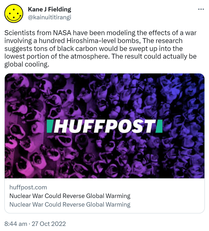 Scientists from NASA have been modeling the effects of a war involving a hundred Hiroshima-level bombs, The research suggests tons of black carbon would be swept up into the lowest portion of the atmosphere. The result could actually be global cooling. Huffpost.com. Nuclear War Could Reverse Global Warming. 8:44 am · 27 Oct 2022.