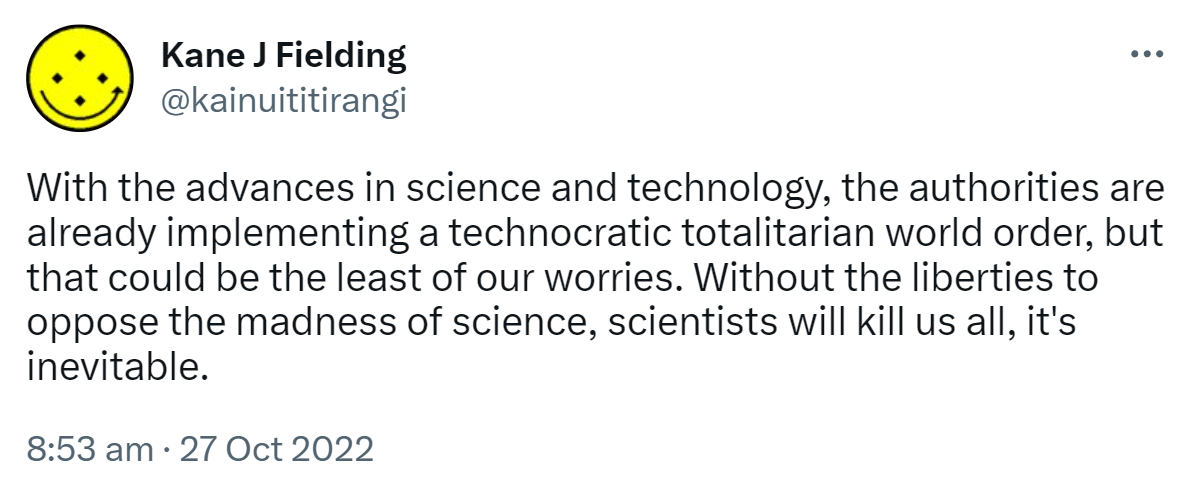 With the advances in science and technology, the authorities are already implementing a technocratic totalitarian world order, but that could be the least of our worries. Without the liberties to oppose the madness of science, scientists will kill us all, it's inevitable. 8:53 am · 27 Oct 2022.
