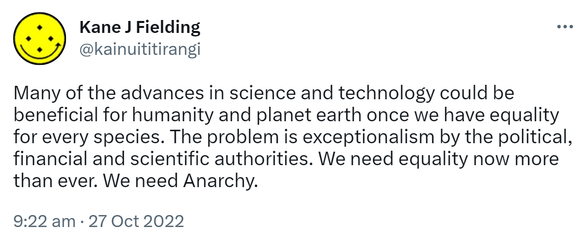 Many of the advances in science and technology could be beneficial for humanity and planet earth once we have equality for every species. The problem is exceptionalism by the political, financial and scientific authorities. We need equality now more than ever. We need Anarchy. 9:22 am · 27 Oct 2022.
