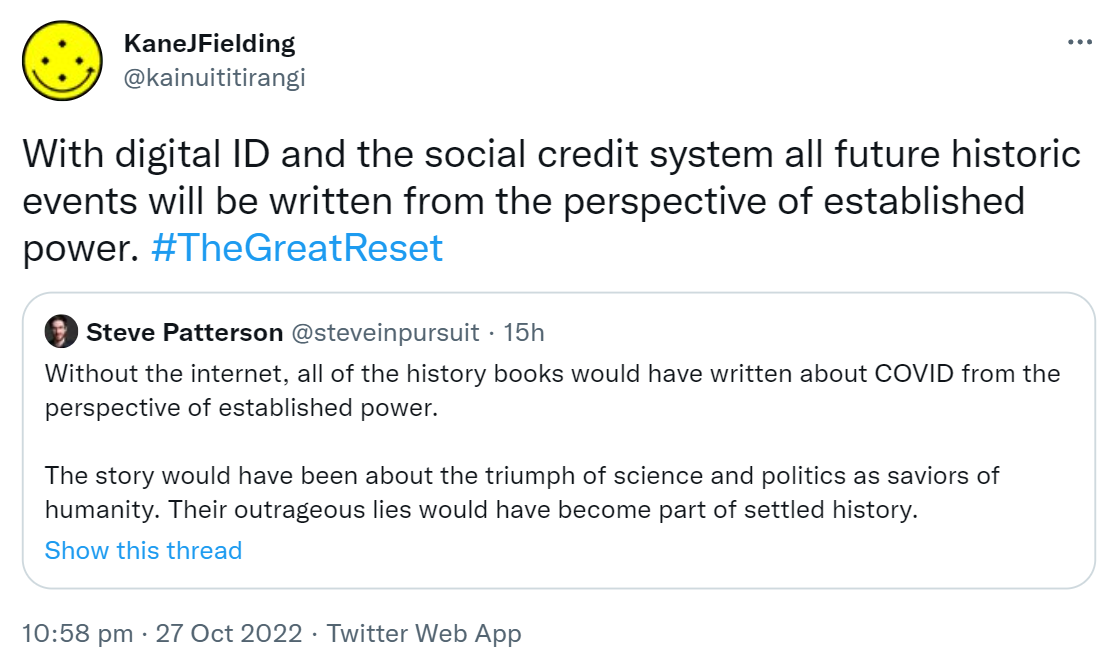 With digital ID and the social credit system all future historic events will be written from the perspective of established power. Hashtag The Great Reset. Quote Tweet. Steve Patterson @steveinpursuit. Without the internet, all of the history books would have written about COVID from the perspective of established power. The story would have been about the triumph of science and politics as saviors of humanity. Their outrageous lies would have become part of settled history. 10:58 pm · 27 Oct 2022.