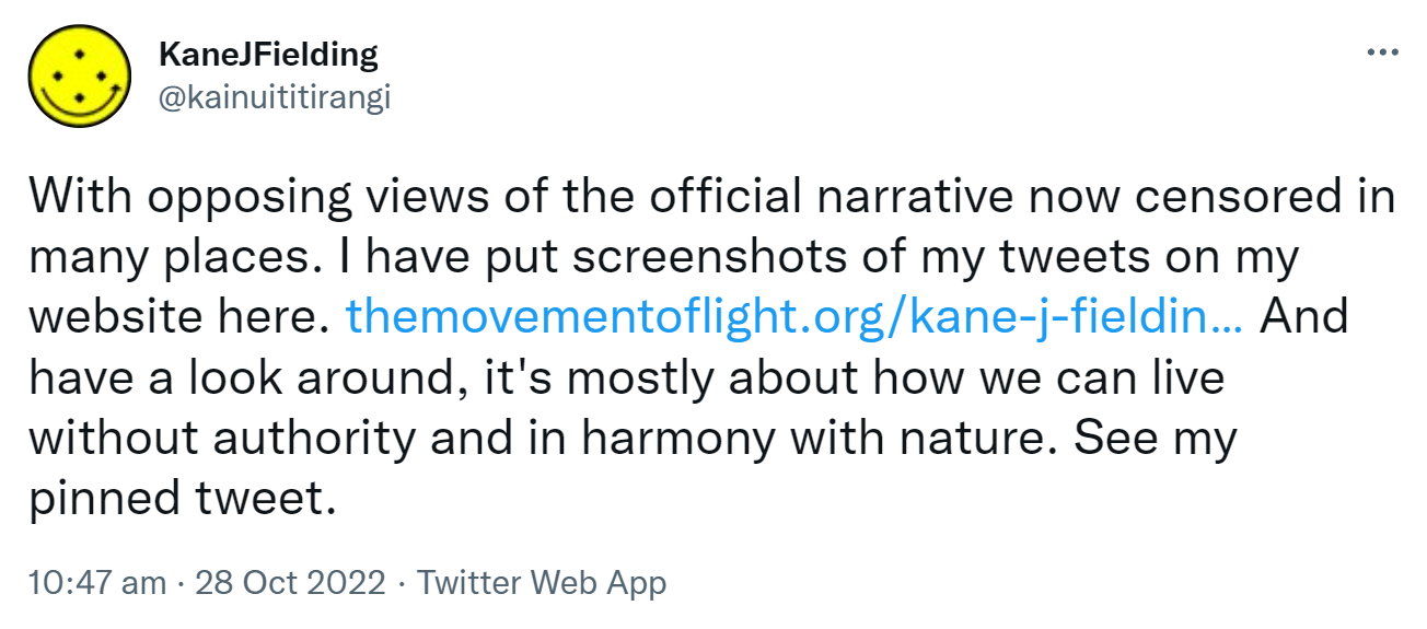 With opposing views of the official narrative now censored in many places. I have put screenshots of my tweets on my website here. the movement of light.org Kane J Fielding 26. And have a look around, it's mostly about how we can live without authority and in harmony with nature. See my pinned tweet. 10:47 am · 28 Oct 2022.