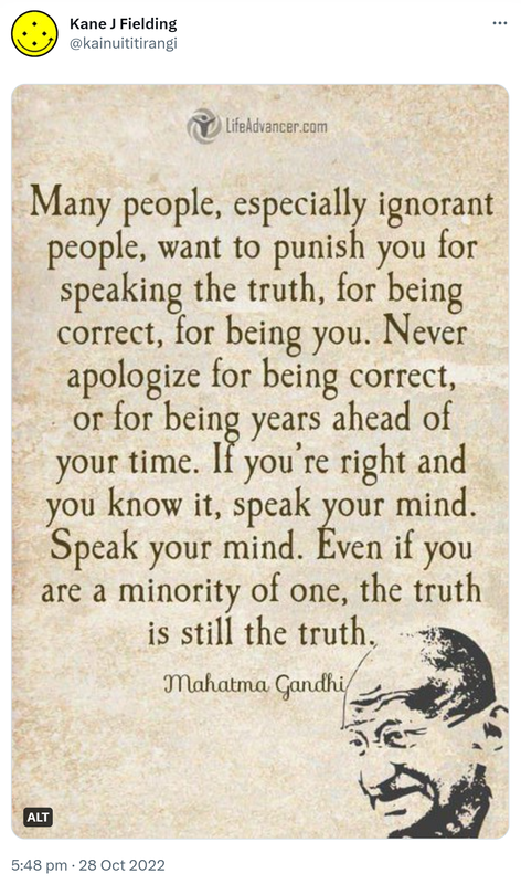 Many people, especially ignorant people, want to punish you for speaking the truth, for being correct, for being you. Never apologize for being correct, or for being years ahead of your time. If you’re right and you know it, speak your mind. Speak your mind. Even if you are a minority of one, the truth is still the truth. - Mahatma Gandhi. 5:48 pm · 28 Oct 2022.