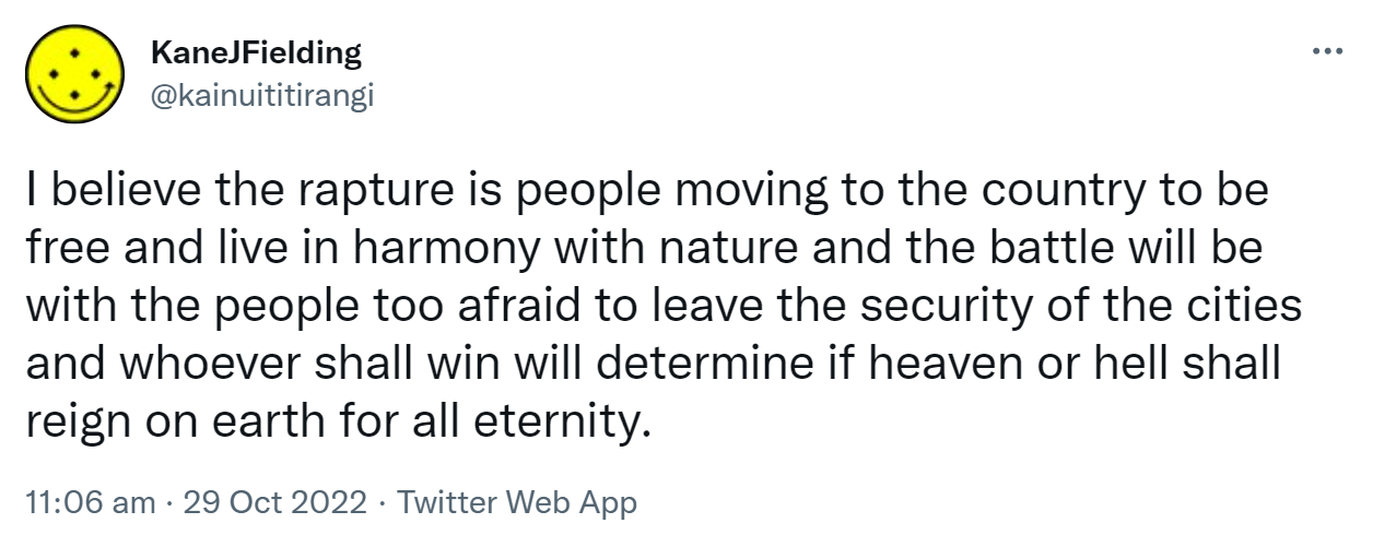 I believe the rapture is people moving to the country to be free and live in harmony with nature and the battle will be with the people too afraid to leave the security of the cities and whoever shall win will determine if heaven or hell shall reign on earth for all eternity. 11:06 am · 29 Oct 2022.