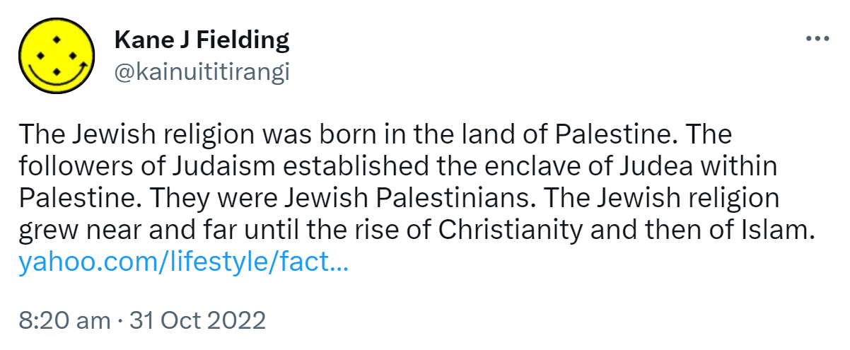 The Jewish religion was born in the land of Palestine. The followers of Judaism established the enclave of Judea within Palestine. They were Jewish Palestinians. The Jewish religion grew near and far until the rise of Christianity and then of Islam. yahoo.com. 8:20 am · 31 Oct 2022.