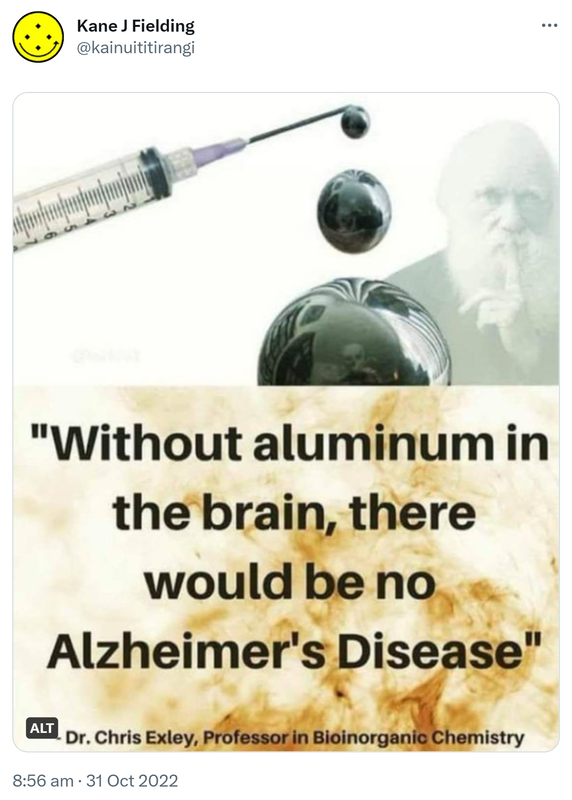 Without aluminium in the brain, there would be no Alzheimer's disease. - Doctor Chris Exley, Professor in Bioinorganic Chemistry. 8:56 am · 31 Oct 2022.