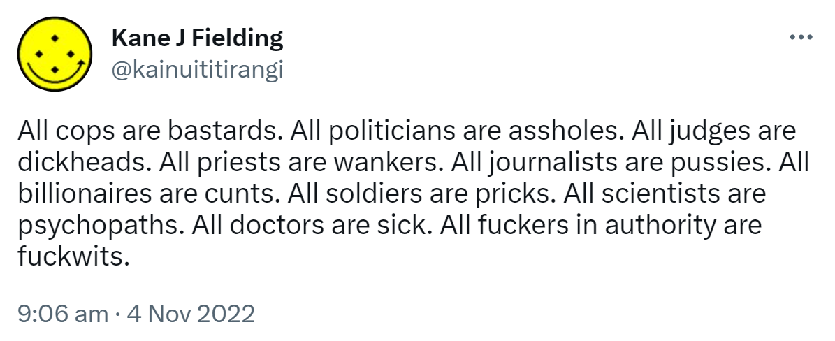 All cops are bastards. All politicians are assholes. All judges are dickheads. All priests are wankers. All journalists are pussies. All billionaires are cunts. All soldiers are pricks. All scientists are psychopaths. All doctors are sick. All fuckers in authority are fuckwits. 9:06 am · 4 Nov 2022.