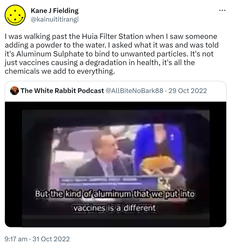 I was walking past the Huia Filter Station when I saw someone adding a powder to the water. I asked what it was and was told it's Aluminum Sulphate to bind to unwanted particles. It's not just vaccines causing a degradation in health, it's all the chemicals we add to everything. Quote Tweet. The White Rabbit @AllBiteNoBark88. 9:17 am · 31 Oct 2022.