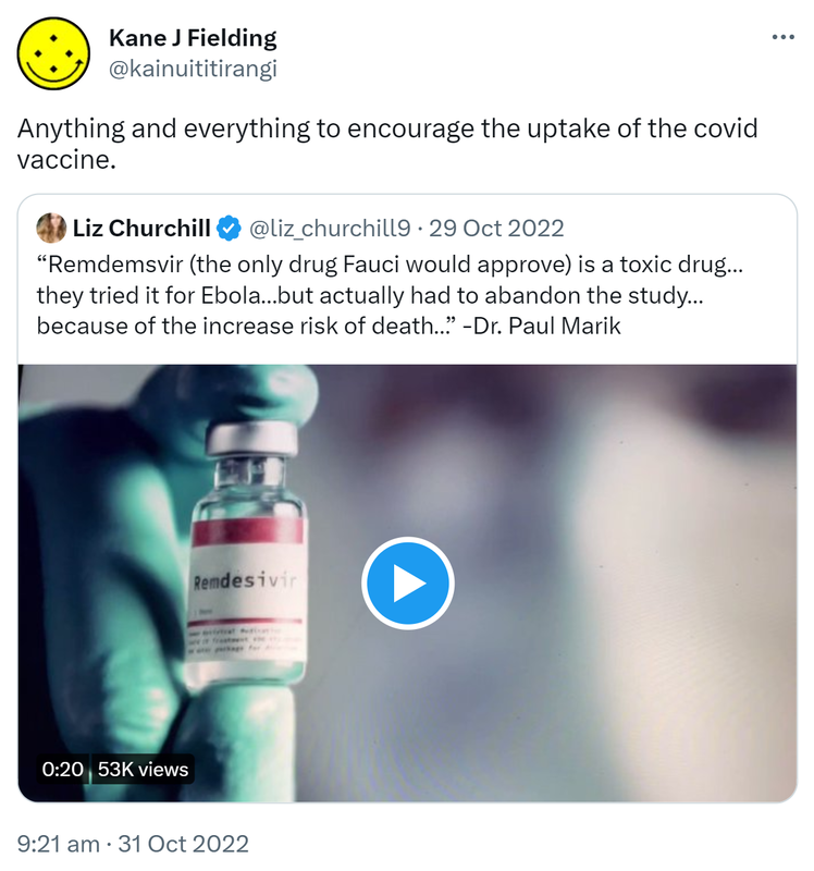 Anything and everything to encourage the uptake of the covid vaccine. Quote Tweet. Liz Churchill @liz_churchill7. Remdemsvir (the only drug Fauci would approve) is a toxic drug, they tried it for Ebola but actually had to abandon the study because of the increase risk of death. - Doctor Paul Marik. 9:21 am · 31 Oct 2022.