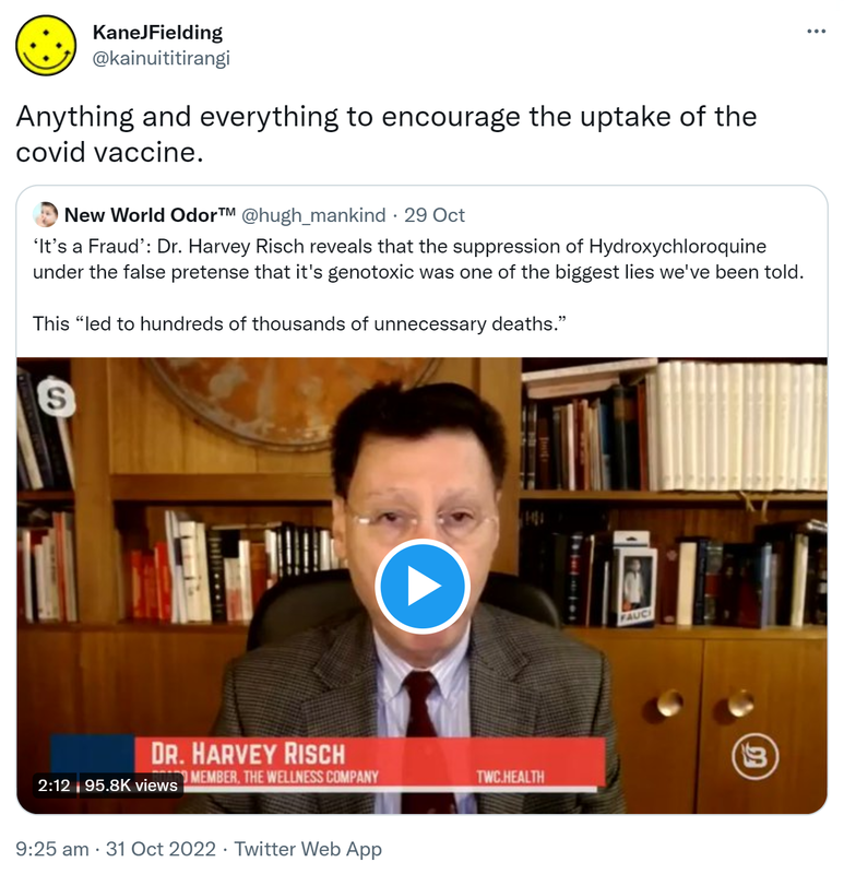 Anything and everything to encourage the uptake of the covid vaccine. Quote Tweet. New World Odor @hugh_mankind. It’s a Fraud. Doctor Harvey Risch reveals that the suppression of Hydroxychloroquine under the false pretence that it's genotoxic was one of the biggest lies we've been told. This led to hundreds of thousands of unnecessary deaths. 9:25 am · 31 Oct 2022.