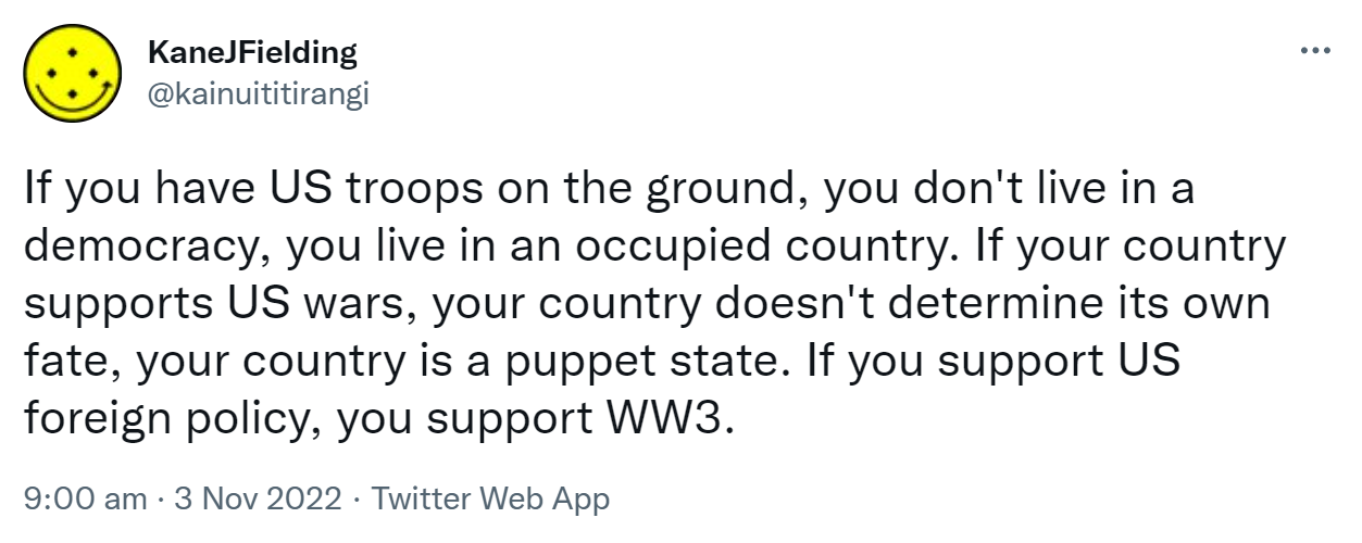 If you have US troops on the ground, you don't live in a democracy, you live in an occupied country. If your country supports US wars, your country doesn't determine its own fate, your country is a puppet state. If you support US foreign policy, you support WW3. 9:00 am · 3 Nov 2022,