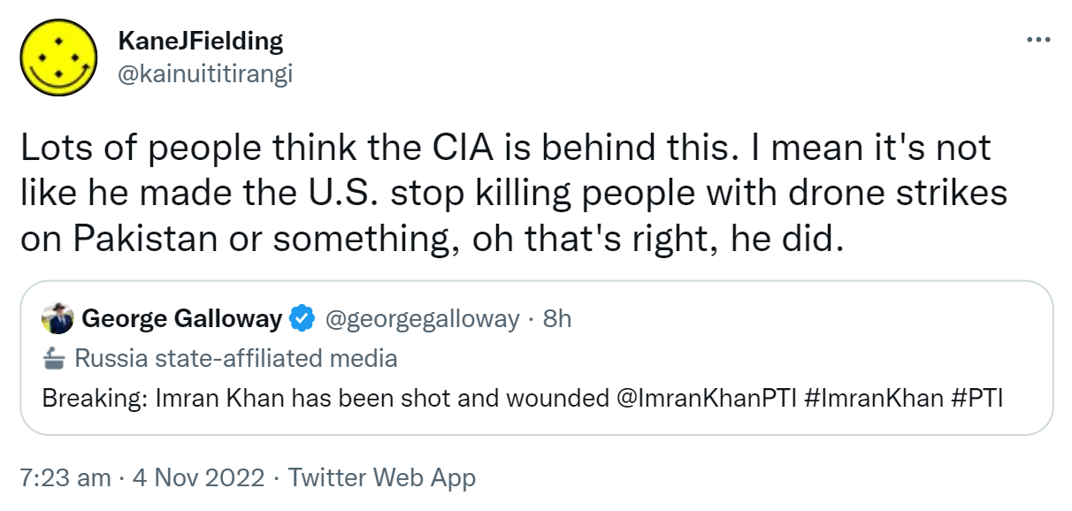 Lots of people think the CIA is behind this. I mean it's not like he made the U.S. stop killing people with drone strikes on Pakistan or something, oh that's right, he did. Quote Tweet. George Galloway @georgegalloway. Breaking: Imran Khan has been shot and wounded @ImranKhanPTI Hashtag Imran Khan hashtag PTI. 7:23 am · 4 Nov 2022.