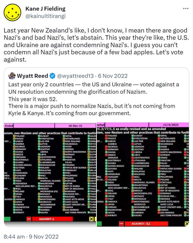 Last year New Zealand's like, I don't know, I mean there are good Nazi's and bad Nazi's, let's abstain. This year they're like, the U.S. and Ukraine are against condemning Nazi's. I guess you can't condemn all Nazi's just because of a few bad apples. Let's vote against. Quote Tweet. Wyatt Reed @wyattreed13. Last year only 2 countries -- the US and Ukraine -- voted against a UN resolution condemning the glorification of Nazism. This year it was 52. There is a major push to normalize Nazis, but it’s not coming from Kyrie & Kanye. It’s coming from our government. 8:44 AM · Nov 9, 2022.