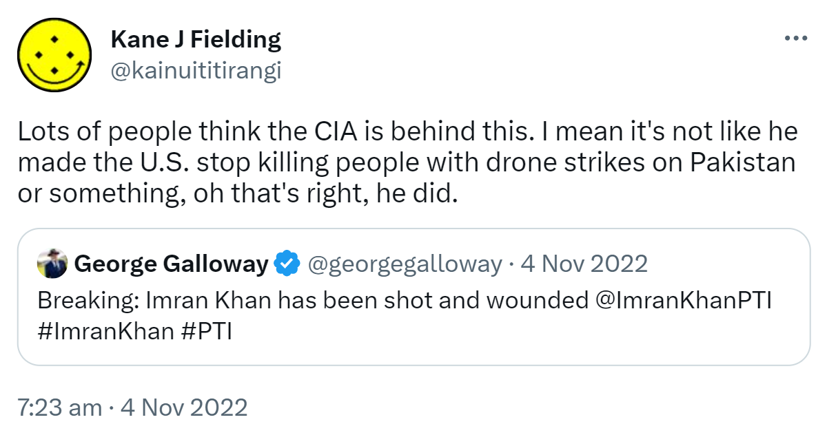 Lots of people think the CIA is behind this. I mean it's not like he made the U.S. stop killing people with drone strikes on Pakistan or something, oh that's right, he did. Quote Tweet. George Galloway @georgegalloway. Breaking: Imran Khan has been shot and wounded @ImranKhanPTI Hashtag Imran Khan Hashtag PTI. 7:23 am · 4 Nov 2022.