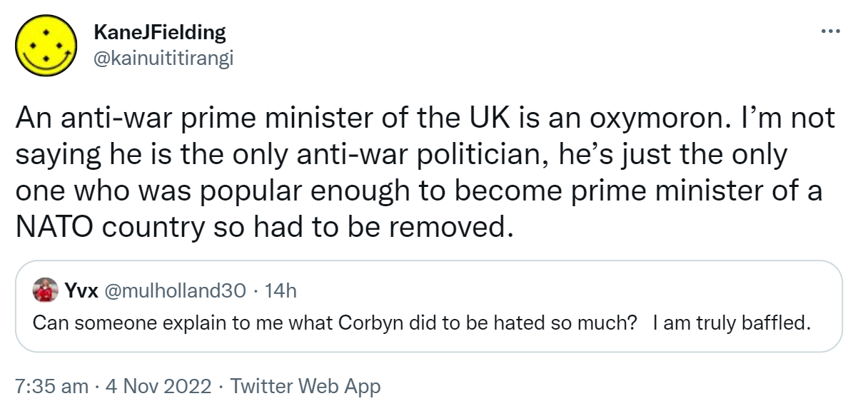 An anti-war prime minister of the UK is an oxymoron. I’m not saying he is the only anti-war politician, he’s just the only one who was popular enough to become prime minister of a NATO country so had to be removed. Quote Tweet. Yvx @mulholland30. Can someone explain to me what Corbyn did to be hated so much? I am truly baffled. 7:35 am · 4 Nov 2022.