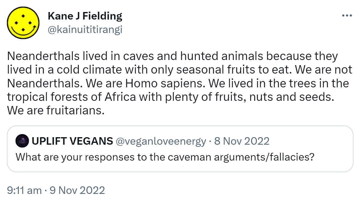Neanderthals lived in caves and hunted animals because they lived in a cold climate with only seasonal fruits to eat. We are not Neanderthals. We are Homo sapiens. We lived in the trees in the tropical forests of Africa with plenty of fruits, nuts and seeds. We are fruitarians. Quote Tweet. UPLIFT VEGANS @veganmetaverse. What are your responses to the caveman arguments/fallacies? 9:11 AM · Nov 9, 2022.