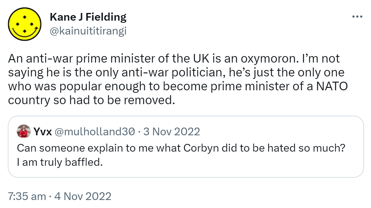 An anti-war prime minister of the UK is an oxymoron. I’m not saying he is the only anti-war politician, he’s just the only one who was popular enough to become prime minister of a NATO country so had to be removed. Quote Tweet. Yvx @mulholland30. Can someone explain to me what Corbyn did to be hated so much? I am truly baffled. 7:35 am · 4 Nov 2022.