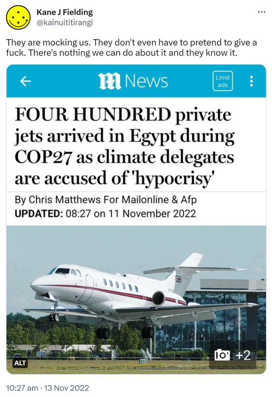 They are mocking us. They don't even have to pretend to give a fuck. There's nothing we can do about it and they know it. Four hundred private jets arrived in Egypt during Cop 27 as climate delegates are accused of hypocrisy. 10:27 am · 13 Nov 2022.