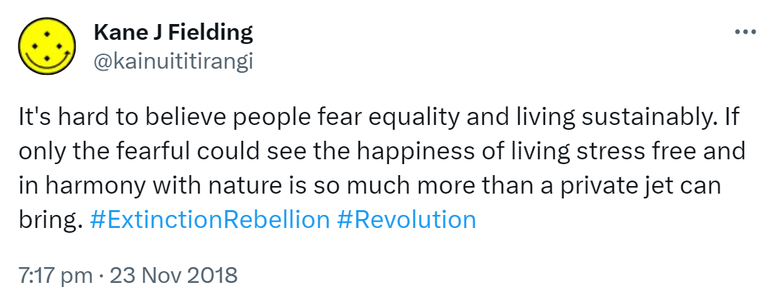 It's hard to believe people fear equality and living sustainably. If only the fearful could see the happiness of living stress free and in harmony with nature is so much more than a private jet can bring. Hashtag Extinction Rebellion. Hashtag Revolution. 7:17 pm · 23 Nov 2018.