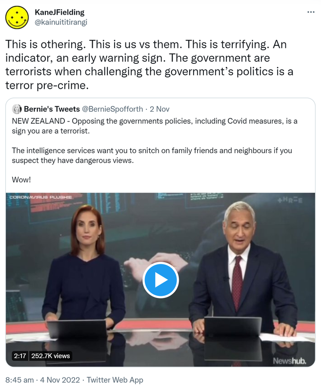 This is othering. This is us vs them. This is terrifying. An indicator, an early warning sign. The government are terrorists when challenging the government’s politics is a terror pre-crime. Quote Tweet. Bernie's Tweets @BernieSpofforth. NEW ZEALAND - Opposing the governments policies, including Covid measures, is a sign you are a terrorist. The intelligence services want you to snitch on family friends and neighbours if you suspect they have dangerous views. Wow! 8:45 am · 4 Nov 2022.
