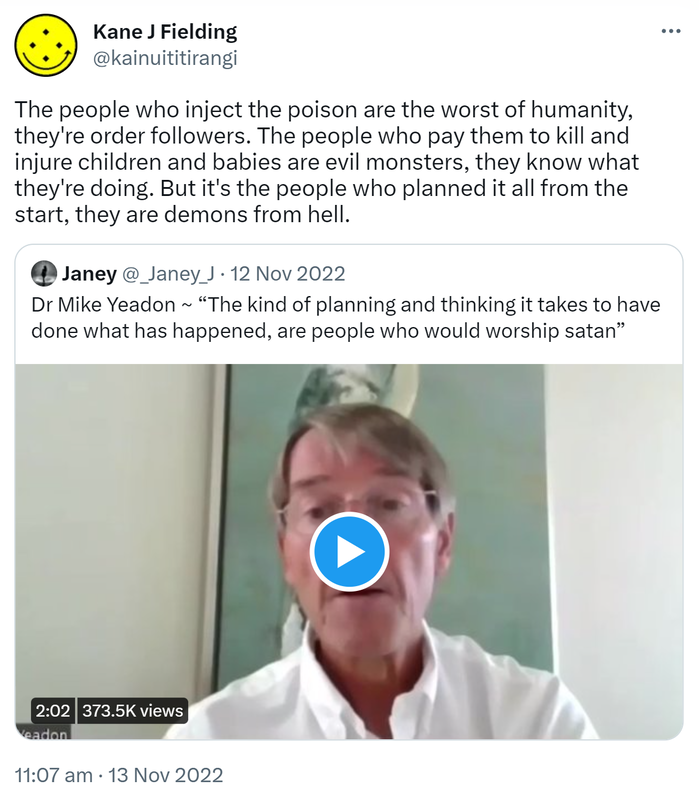 The people who inject the poison are the worst of humanity, they're order followers. The people who pay them to kill and injure children and babies are evil monsters, they know what they're doing. But it's the people who planned it all from the start, they are demons from hell. Quote Tweet. Janey @_Janey_J. Doctor Mike Yeadon - The kind of planning and thinking it takes to have done what has happened, are people who would worship satan. 11:07 am · 13 Nov 2022. 