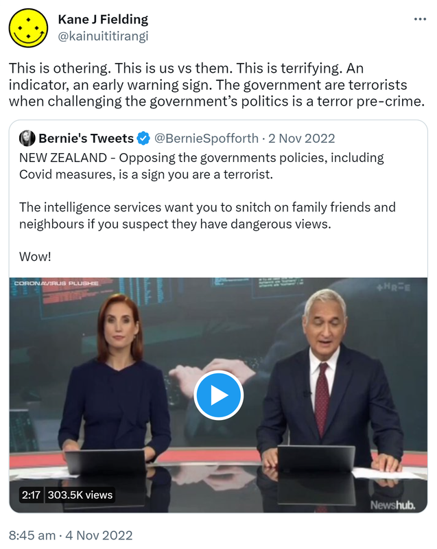 This is othering. This is us vs them. This is terrifying. An indicator, an early warning sign. The government are terrorists when challenging the government’s politics is a terror pre-crime. Quote Tweet. Bernie's Tweets @BernieSpofforth. NEW ZEALAND - Opposing the government's policies, including Covid measures, is a sign you are a terrorist. The intelligence services want you to snitch on family friends and neighbours if you suspect they have dangerous views. Wow! 8:45 am · 4 Nov 2022.