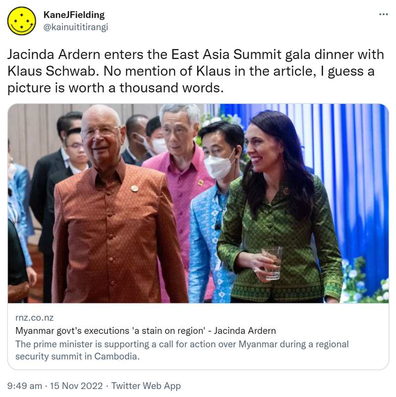 Jacinda Ardern enters the East Asia Summit gala dinner with Klaus Schwab. No mention of Klaus in the article, I guess a picture is worth a thousand words. Rnz.co.nz. Myanmar govt's executions 'a stain on region' - Jacinda Ardern. The prime minister is supporting a call for action over Myanmar during a regional security summit in Cambodia. 9:49 am · 15 Nov 2022.