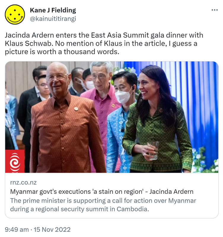 Jacinda Ardern enters the East Asia Summit gala dinner with Klaus Schwab. No mention of Klaus in the article, I guess a picture is worth a thousand words. Rnz.co.nz. Myanmar govt's executions 'a stain on region' - Jacinda Ardern. The prime minister is supporting a call for action over Myanmar during a regional security summit in Cambodia. 9:49 am · 15 Nov 2022.