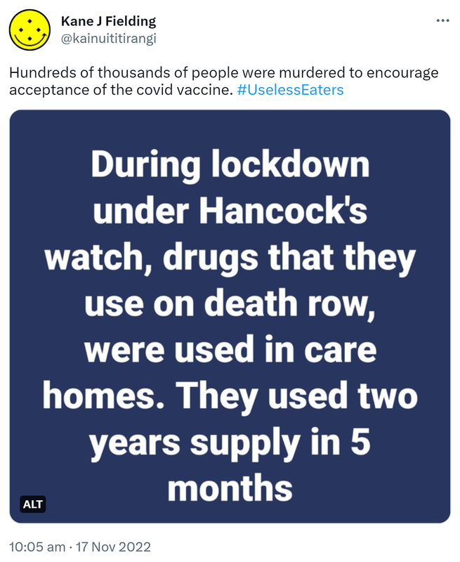 Hundreds of thousands of people were murdered to encourage acceptance of the covid vaccine. Hashtag Useless Eaters. During lockdown under Hancock's watch, drugs that they use on death row, were used in care homes. They used two years supply in 5 months. 10:05 am · 17 Nov 2022.