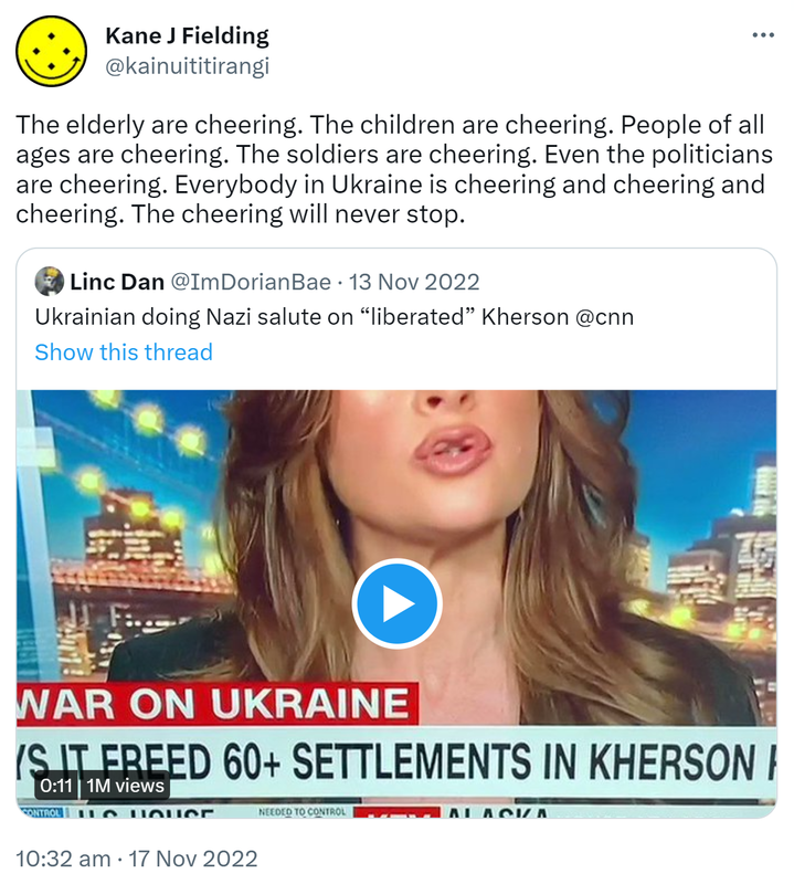 The elderly are cheering. The children are cheering. People of all ages are cheering. The soldiers are cheering. Even the politicians are cheering. Everybody in Ukraine is cheering and cheering and cheering. The cheering will never stop. Quote Tweet. Linc Dan @ImDorianBae. Ukrainian doing Nazi salute on liberated Kherson @cnn. 10:32 am · 17 Nov 2022.
