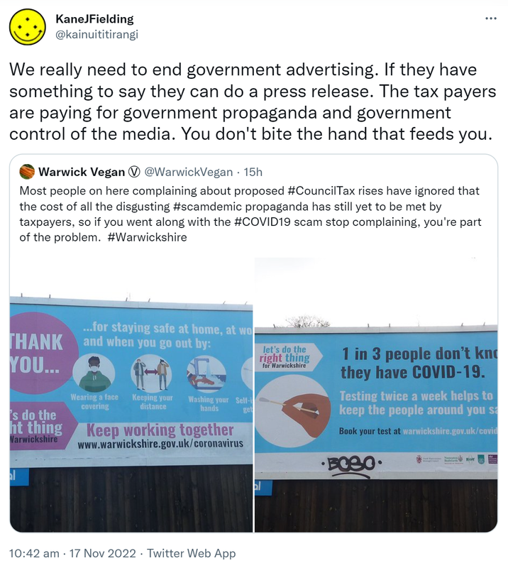 We really need to end government advertising. If they have something to say they can do a press release. The taxpayers are paying for government propaganda and government control of the media. You don't bite the hand that feeds you. Quote Tweet. Warwick Vegan @WarwickVegan. Most people on here complaining about proposed Hashtag Council Tax rises have ignored that the cost of all the disgusting Hashtag scamdemic propaganda has still yet to be met by taxpayers, so if you went along with the hashtag COVID 19 scam stop complaining, you're part of the problem. Hashtag Warwickshire. 10:42 am · 17 Nov 2022.