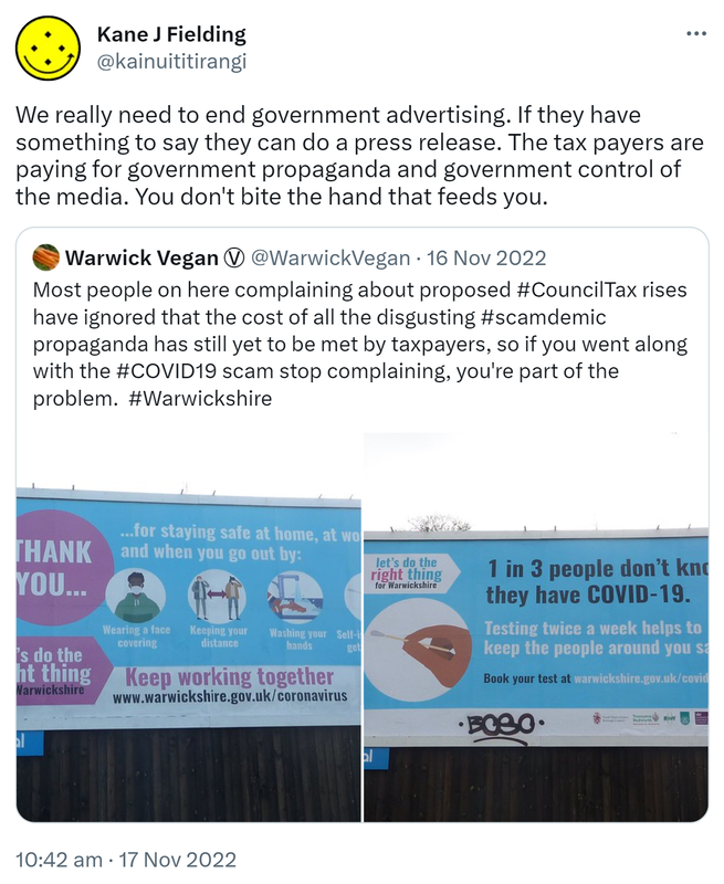 We really need to end government advertising. If they have something to say they can do a press release. The taxpayers are paying for government propaganda and government control of the media. You don't bite the hand that feeds you. Quote Tweet. Warwick Vegan @WarwickVegan. Most people on here complaining about proposed Hashtag Council Tax rises have ignored that the cost of all the disgusting Hashtag scamdemic propaganda has still yet to be met by taxpayers, so if you went along with the hashtag COVID 19 scam stop complaining, you're part of the problem. Hashtag Warwickshire. 10:42 am · 17 Nov 2022.