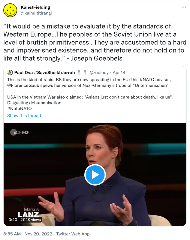 It would be a mistake to evaluate it by the standards of Western Europe…The peoples of the Soviet Union live at a level of brutish primitiveness…They are accustomed to a hard and impoverished existence, and therefore do not hold on to life all that strongly. - Joseph Goebbels. Quote Tweet. Paul Dva Hashtag Save Sheikh Jarrah @zoolooy. This is the kind of racist BS they are now spreading in the EU, this hashtag NATO advisor @FlorenceGaub spews her version of Nazi-Germany's trope of Untermenschen. USA in the Vietnam War also claimed Asians just don't care about death like us. Disgusting dehumanisation. Hashtag No to NATO. 8:55 AM · Nov 20, 2022.