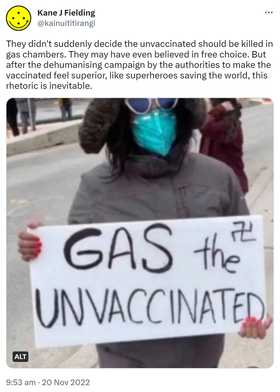 They didn't suddenly decide the unvaccinated should be killed in gas chambers. They may have even believed in free choice. But after the dehumanising campaign by the authorities to make the vaccinated feel superior, like superheroes saving the world, this rhetoric is inevitable. Gas the unvaccinated. 9:53 AM · Nov 20, 2022.