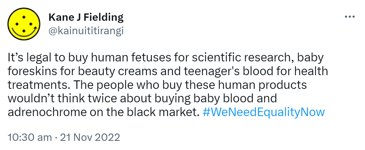 It’s legal to buy human fetuses for scientific research, baby foreskins for beauty creams and teenager's blood for health treatments. The people who buy these human products wouldn’t think twice about buying baby blood and adrenochrome on the black market. Hashtag We Need Equality Now. 10:30 am · 21 Nov 2022.