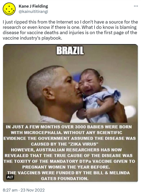 I just ripped this from the Internet so I don't have a source for the research or even know if there is one. What I do know is blaming disease for vaccine deaths and injuries is on the first page of the vaccine industry's playbook. Brazil. In just a few months over 3000 babies were born with microcephalia. Without any scientific evidence the government assumed the disease was caused by the Zika virus. However, Australian researchers has now revealed that the true cause of the disease was the toxicity of the mandatory DTP, a vaccine given to pregnant women the year before. The vaccines were funded by the Bill and Melinda Gates foundation. 8:27 am · 23 Nov 2022.