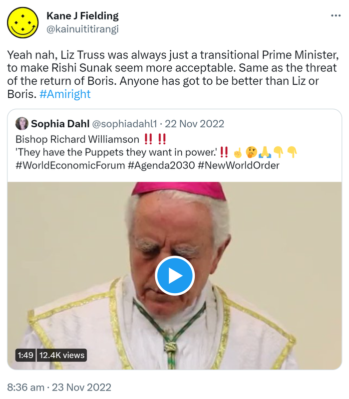 Yeah nah, Liz Truss was always just a transitional Prime Minister, to make Rishi Sunak seem more acceptable. Same as the threat of the return of Boris. Anyone has got to be better than Liz or Boris. Hashtag Amiright. Quote Tweet. Sophia Dahl @sophiadahl1. Bishop Richard Williamson. 'They have the Puppets they want in power.’ Hashtag World Economic Forum Hashtag Agenda 2030 Hashtag New World Order. 8:36 am · 23 Nov 2022.