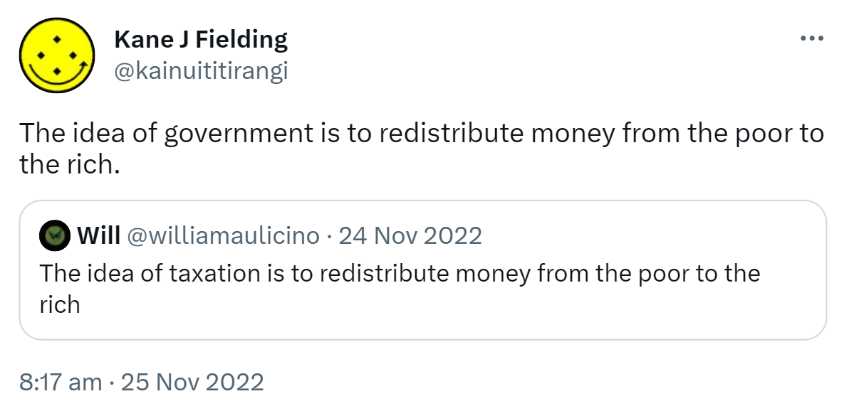 The idea of government is to redistribute money from the poor to the rich. Quote Tweet. Will @williamaulicino. The idea of taxation is to redistribute money from the poor to the rich. 8:17 am · 25 Nov 2022.