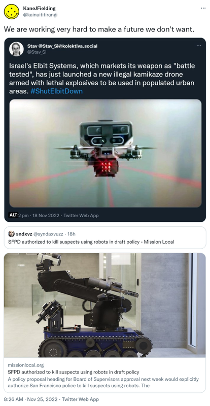 We are working very hard to make a future we don't want. Stav @Stav_Si. Israel's Elbit Systems, which markets its weapon as battle tested, has just launched a new illegal kamikaze drone armed with lethal explosives to be used in populated urban areas. Hashtag Shut Elbit Down. Quote Tweet. Sndxvz @syndaxvuzz. SFPD authorized to kill suspects using robots in draft policy - Mission Local.  8:26 am · 25 Nov 2022.