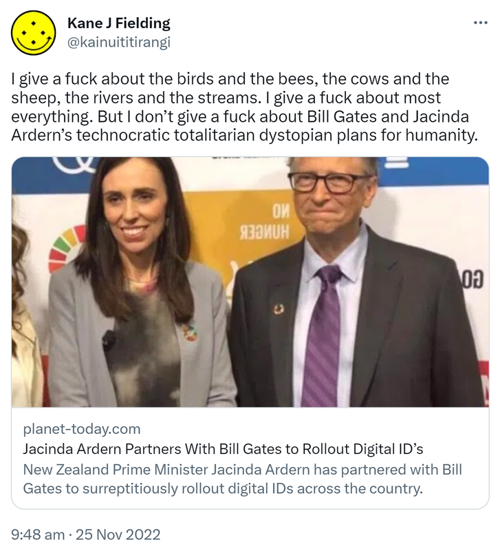I give a fuck about the birds and the bees, the cows and the sheep, the rivers and the streams. I give a fuck about most everything. But I don’t give a fuck about Bill Gates and Jacinda Ardern’s technocratic totalitarian dystopian plans for humanity. Planet-today.com. New Zealand Prime Minister Jacinda Ardern has partnered with Bill Gates to surreptitiously rollout digital IDs across the country. 9:48 am · 25 Nov 2022.