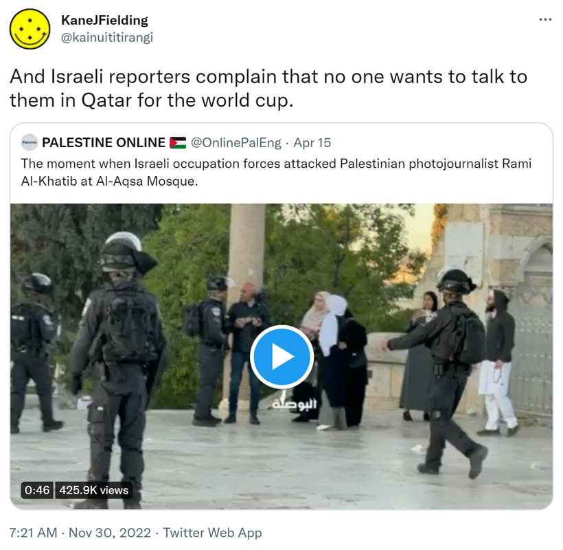 And Israeli reporters complain that no one wants to talk to them in Qatar for the world cup. Quote Tweet. PALESTINE ONLINE @OnlinePalEng. The moment when Israeli occupation forces attacked Palestinian photojournalist Rami Al-Khatib at Al-Aqsa Mosque. 7:21 AM · Nov 30, 2022.