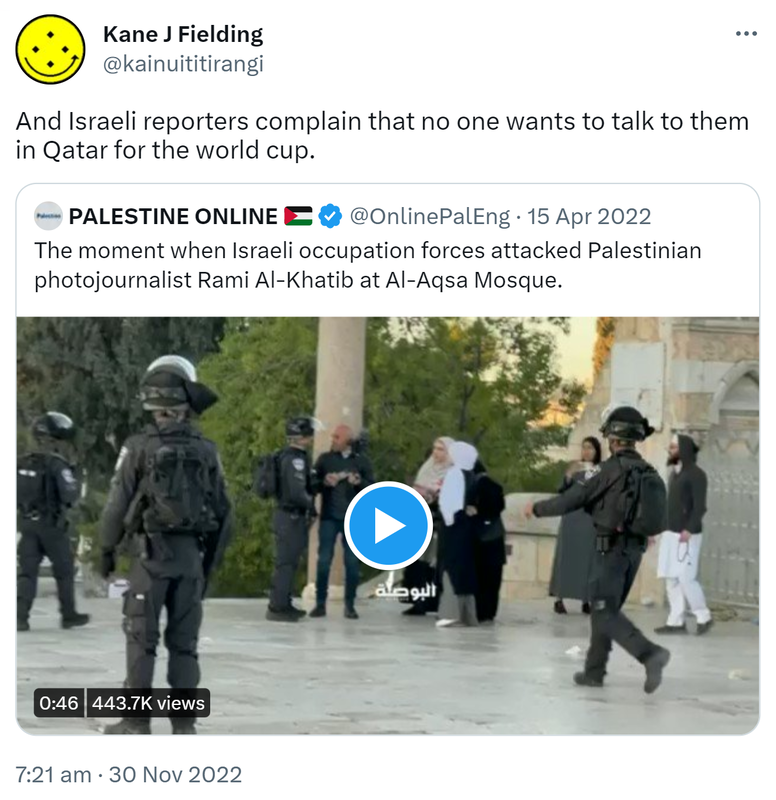 And Israeli reporters complain that no one wants to talk to them in Qatar for the world cup. Quote Tweet. PALESTINE ONLINE @OnlinePalEng. The moment when Israeli occupation forces attacked Palestinian photojournalist Rami Al-Khatib at Al-Aqsa Mosque. 7:21 AM · Nov 30, 2022.