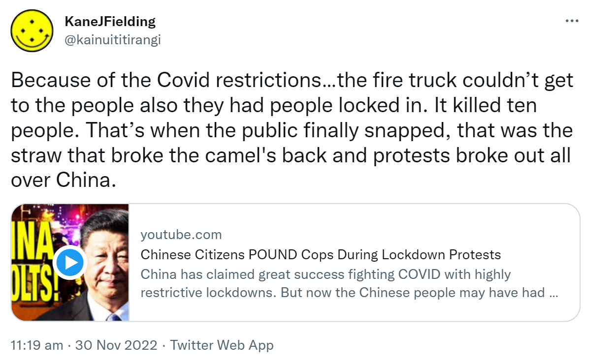 Because of the Covid restrictions the fire truck couldn’t get to the people, also they had people locked in. It killed ten people. That’s when the public finally snapped, that was the straw that broke the camel's back and protests broke out all over China. Youtube.com. Chinese Citizens POUND Cops During Lockdown Protests. China has claimed great success fighting COVID with highly restrictive lockdowns. But now the Chinese people may have had enough as protests have broken out. 11:19 am · 30 Nov 2022.