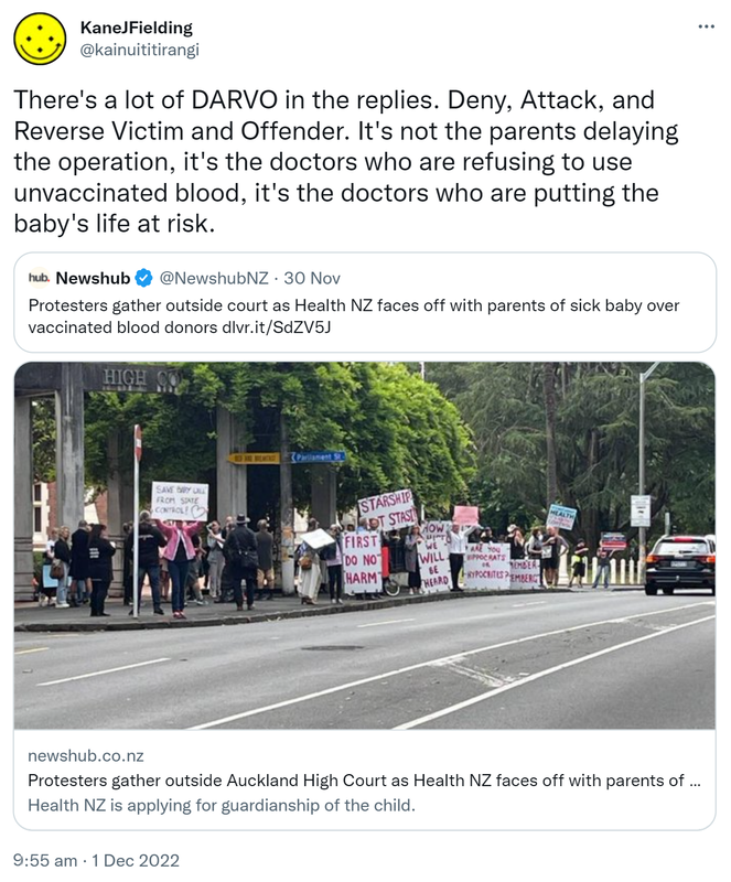 There's a lot of DARVO in the replies. Deny, Attack, and Reverse Victim and Offender. It's not the parents delaying the operation, it's the doctors who are refusing to use unvaccinated blood, it's the doctors who are putting the baby's life at risk. Quote Tweet. Newshub @NewshubNZ. Protesters gather outside court as Health NZ faces off with parents of sick baby over vaccinated blood donors. Health NZ is applying for guardianship of the child. 9:55 am · 1 Dec 2022.